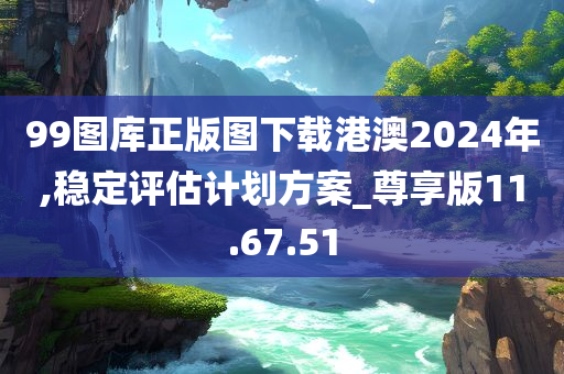 99图库正版图下载港澳2024年,稳定评估计划方案_尊享版11.67.51