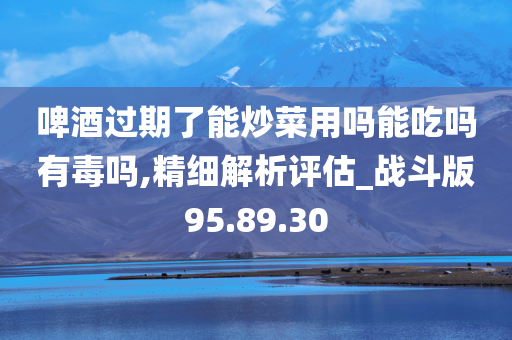 啤酒过期了能炒菜用吗能吃吗有毒吗,精细解析评估_战斗版95.89.30