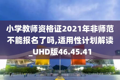 小学教师资格证2021年非师范不能报名了吗,适用性计划解读_UHD版46.45.41