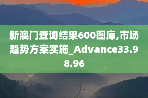 新澳门查询结果600图库,市场趋势方案实施_Advance33.98.96