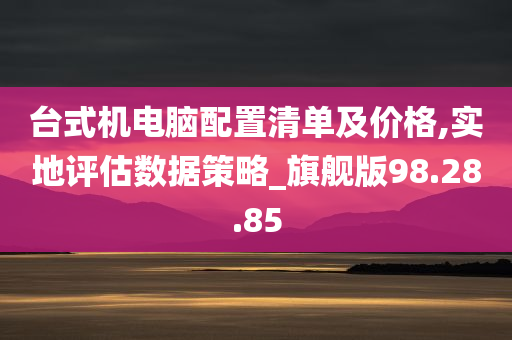 台式机电脑配置清单及价格,实地评估数据策略_旗舰版98.28.85