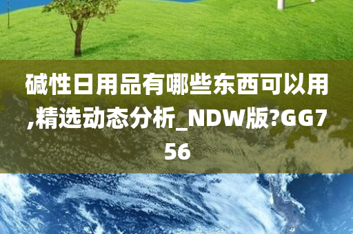 碱性日用品有哪些东西可以用,精选动态分析_NDW版?GG756