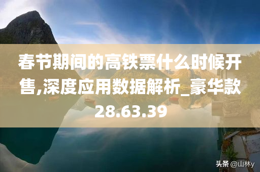 春节期间的高铁票什么时候开售,深度应用数据解析_豪华款28.63.39