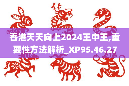 香港天天向上2024王中王,重要性方法解析_XP95.46.27