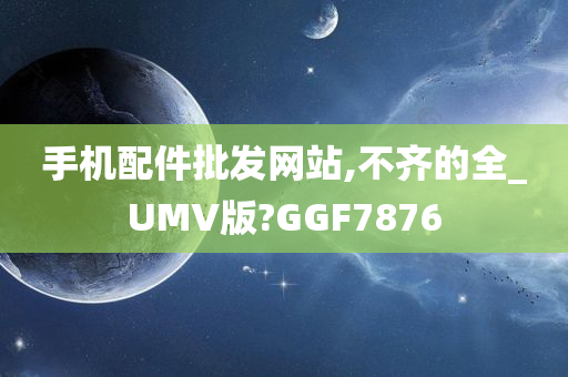 手机配件批发网站,不齐的全_UMV版?GGF7876