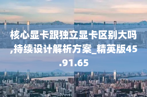 核心显卡跟独立显卡区别大吗,持续设计解析方案_精英版45.91.65