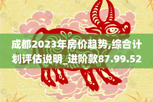 成都2023年房价趋势,综合计划评估说明_进阶款87.99.52