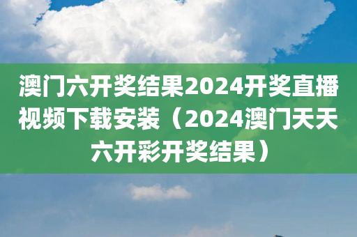 澳门六开奖结果2024开奖直播视频下载安装（2024澳门天天六开彩开奖结果）