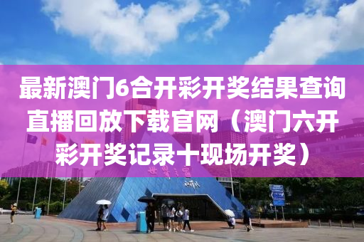 最新澳门6合开彩开奖结果查询直播回放下载官网（澳门六开彩开奖记录十现场开奖）