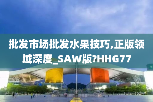 批发市场批发水果技巧,正版领域深度_SAW版?HHG77