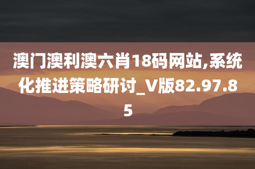 澳门澳利澳六肖18码网站,系统化推进策略研讨_V版82.97.85