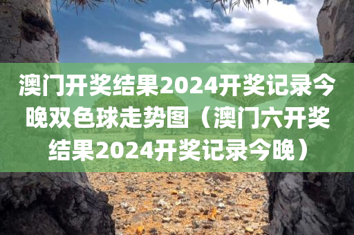 澳门开奖结果2024开奖记录今晚双色球走势图（澳门六开奖结果2024开奖记录今晚）