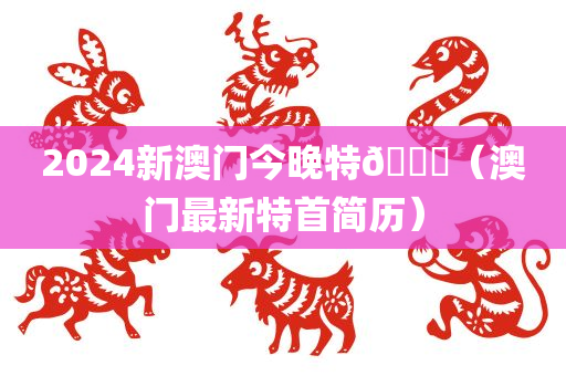 2024新澳门今晚特🐎（澳门最新特首简历）