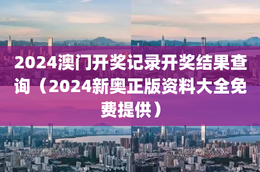 2024澳门开奖记录开奖结果查询（2024新奥正版资料大全免费提供）