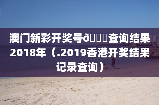 澳门新彩开奖号🐎查询结果2018年（.2019香港开奖结果记录查询）