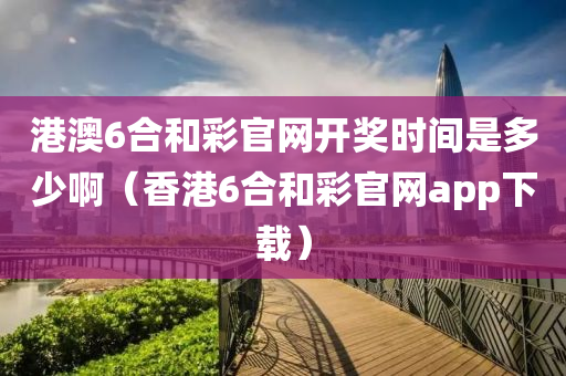 港澳6合和彩官网开奖时间是多少啊（香港6合和彩官网app下载）