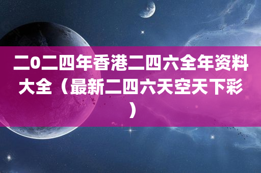 二0二四年香港二四六全年资料大全（最新二四六天空天下彩）