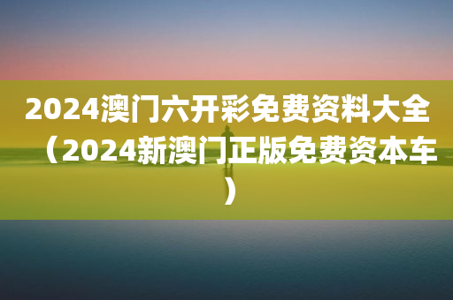 2024澳门六开彩免费资料大全（2024新澳门正版免费资本车）