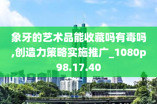 象牙的艺术品能收藏吗有毒吗,创造力策略实施推广_1080p98.17.40