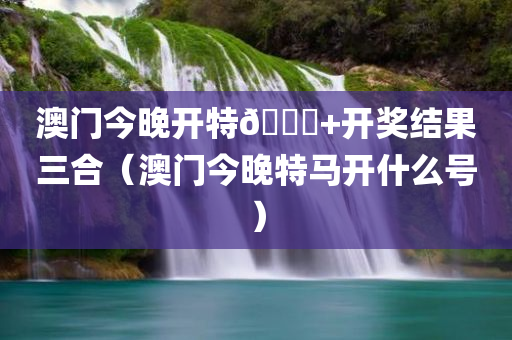 澳门今晚开特🐎+开奖结果三合（澳门今晚特马开什么号）