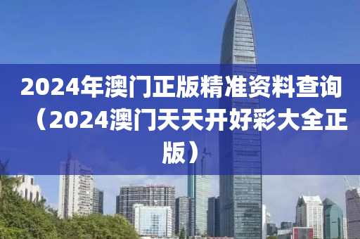 2024年澳门正版精准资料查询（2024澳门天天开好彩大全正版）