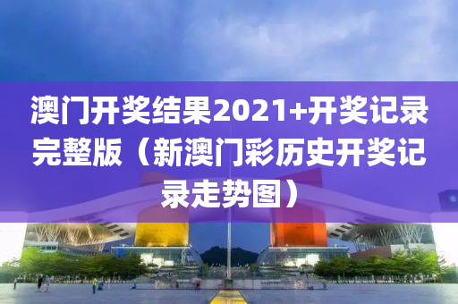 澳门开奖结果2021+开奖记录完整版（新澳门彩历史开奖记录走势图）