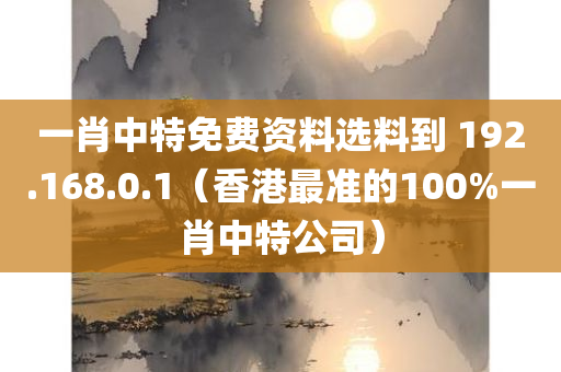 一肖中特免费资料选料到 192.168.0.1（香港最准的100%一肖中特公司）