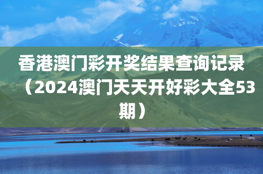 香港澳门彩开奖结果查询记录（2024澳门天天开好彩大全53期）