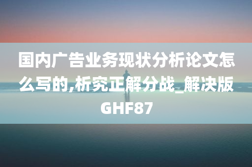 国内广告业务现状分析论文怎么写的,析究正解分战_解决版GHF87