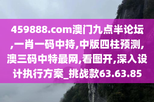 459888.com澳门九点半论坛,一肖一码中持,中版四柱预测,澳三码中特最网,看图开,深入设计执行方案_挑战款63.63.85