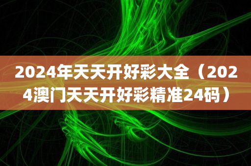 2024年天天开好彩大全（2024澳门天天开好彩精准24码）