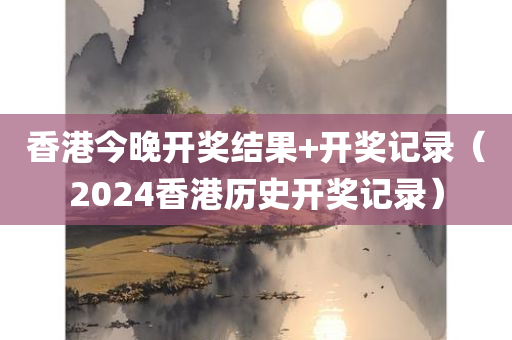 香港今晚开奖结果+开奖记录（2024香港历史开奖记录）