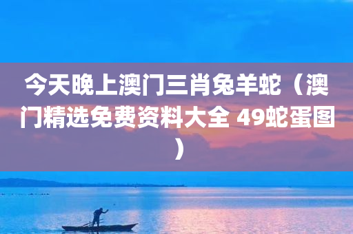 今天晚上澳门三肖兔羊蛇（澳门精选免费资料大全 49蛇蛋图）