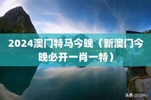 2024澳门特马今晚（新澳门今晚必开一肖一特）