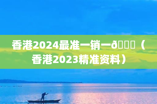 香港2024最准一销一🐎（香港2023精准资料）