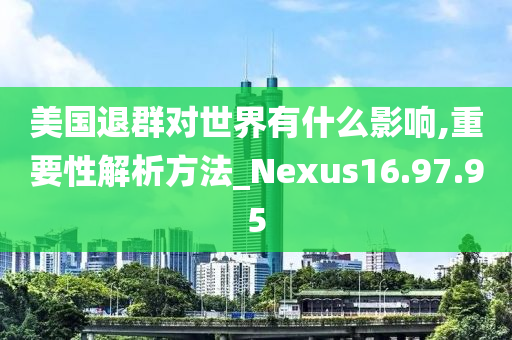 美国退群对世界有什么影响,重要性解析方法_Nexus16.97.95