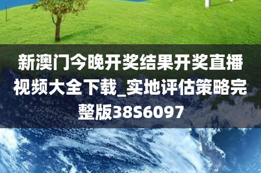 新澳门今晚开奖结果开奖直播视频大全下载_实地评估策略完整版38S6097