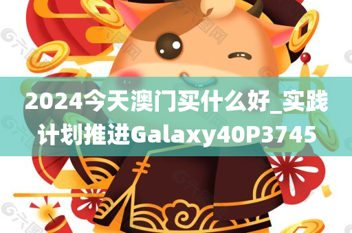 2024今天澳门买什么好_实践计划推进Galaxy40P3745