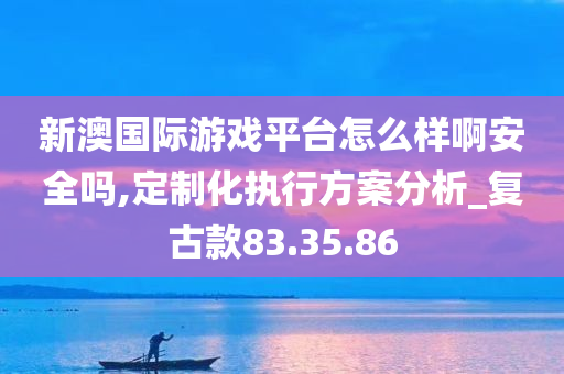 新澳国际游戏平台怎么样啊安全吗,定制化执行方案分析_复古款83.35.86