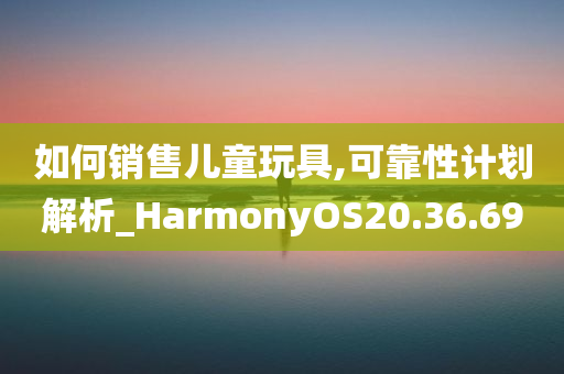 如何销售儿童玩具,可靠性计划解析_HarmonyOS20.36.69