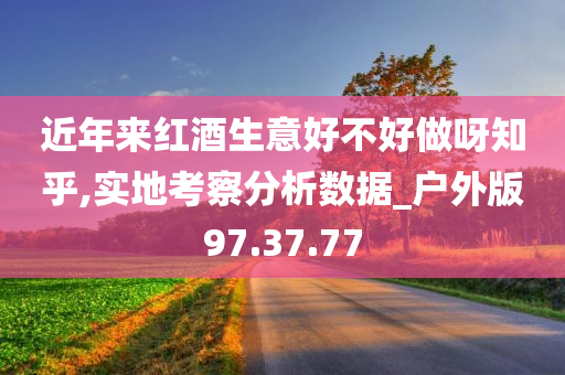 近年来红酒生意好不好做呀知乎,实地考察分析数据_户外版97.37.77