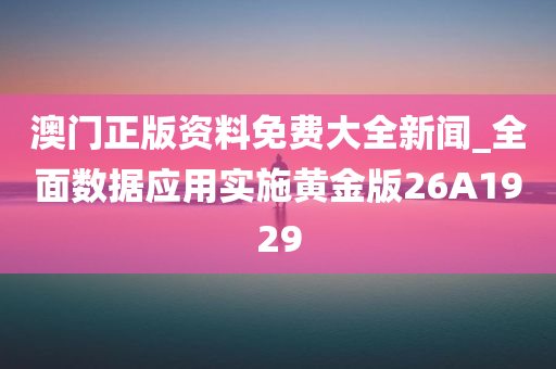 澳门正版资料免费大全新闻_全面数据应用实施黄金版26A1929