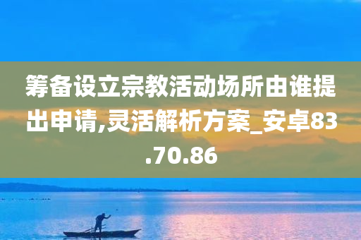 筹备设立宗教活动场所由谁提出申请,灵活解析方案_安卓83.70.86