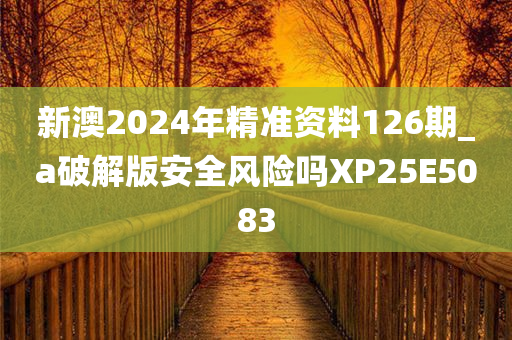 新澳2024年精准资料126期_a破解版安全风险吗XP25E5083