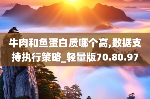 牛肉和鱼蛋白质哪个高,数据支持执行策略_轻量版70.80.97