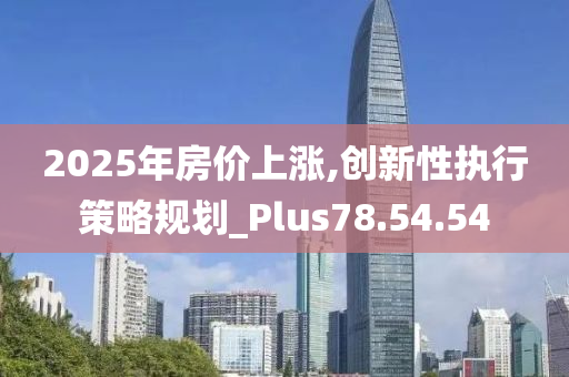 2025年房价上涨,创新性执行策略规划_Plus78.54.54