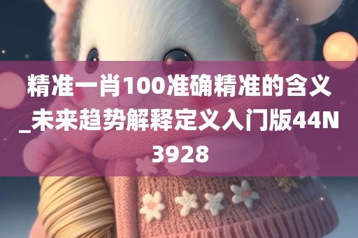 精准一肖100准确精准的含义_未来趋势解释定义入门版44N3928