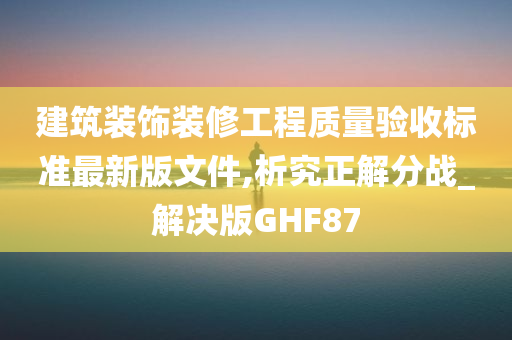 建筑装饰装修工程质量验收标准最新版文件,析究正解分战_解决版GHF87