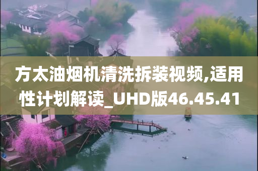 方太油烟机清洗拆装视频,适用性计划解读_UHD版46.45.41