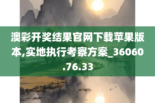 澳彩开奖结果官网下载苹果版本,实地执行考察方案_36060.76.33